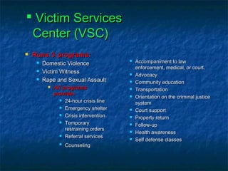  Victim ServicesVictim Services
Center (VSC)Center (VSC)
 Runs 3 programs:Runs 3 programs:
 Domestic ViolenceDomestic Violence
 Victim WitnessVictim Witness
 Rape and Sexual AssaultRape and Sexual Assault
 All programsAll programs
provide:provide:
 24-hour crisis line24-hour crisis line
 Emergency shelterEmergency shelter
 Crisis interventionCrisis intervention
 TemporaryTemporary
restraining ordersrestraining orders
 Referral servicesReferral services

CounselingCounseling
 Accompaniment to lawAccompaniment to law
enforcement, medical, or court.enforcement, medical, or court.
 AdvocacyAdvocacy
 Community educationCommunity education
 TransportationTransportation
 Orientation on the criminal justiceOrientation on the criminal justice
systemsystem
 Court supportCourt support
 Property returnProperty return
 Follow-upFollow-up
 Health awarenessHealth awareness
 Self defense classesSelf defense classes
 