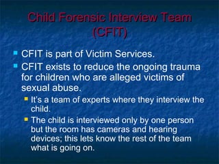 Child Forensic Interview TeamChild Forensic Interview Team
(CFIT)(CFIT)
 CFIT is part of Victim Services.
 CFIT exists to reduce the ongoing trauma
for children who are alleged victims of
sexual abuse.
 It’s a team of experts where they interview the
child.
 The child is interviewed only by one person
but the room has cameras and hearing
devices; this lets know the rest of the team
what is going on.
 