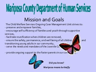 Mission and Goals

The Child Welfare Services Ongoing Case Management Unit strives to:
- preserve and empower families,
- encourage self sufficiency of families and youth through supportive
services,
- facilitate reunification when children are removed,
- ensure the safety, permanence, and well being of all children, youth, and
transitioning young adults in our community,
- serve the needs and mandates of the Juvenile Court, and
- provide ongoing support to the foster parents in our community.

Did you know?
Mariposa means butterfly

 