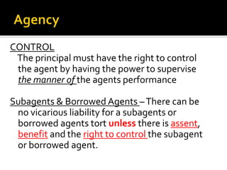 AgencyCONTROL   The principal must have the right to control the agent by having the power to supervise the manner of the agents performanceSubagents & Borrowed Agents – There can be no vicarious liability for a subagents or borrowed agents tort unless there is assent, benefit and the right to control the subagent or borrowed agent.