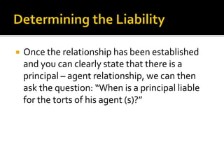 Determining the LiabilityOnce the relationship has been established and you can clearly state that there is a principal – agent relationship, we can then ask the question: “When is a principal liable for the torts of his agent (s)?”