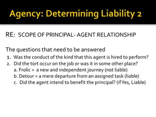 Agency: Determining Liability 2RE:  SCOPE OF PRINCIPAL- AGENT RELATIONSHIPThe questions that need to be answered1.  Was the conduct of the kind that this agent is hired to perform?2.   Did the tort occur on the job or was it in some other place?       a. Frolic =  a new and independent journey (not liable)       b. Detour = a mere departure from an assigned task (liable)       c.  Did the agent intend to benefit the principal? (if Yes, Liable)