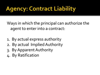 Agency: Contract LiabilityWays in which the principal can authorize the agent to enter into a contract:1.  By actual express authority2.  By actual  Implied Authority3.  By Apparent Authority4.  By Ratification