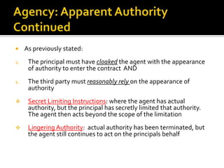 Agency:  Contract LiabilityApparent AuthorityThis is what the principal “holds out to the third party or the public” by indicating he has an agent or that a certain person “is” his agentTwo prong test:  (1) the principal has cloaked the agent with the appearance of authority & (2) the third party reasonably relies on the appearance of authority