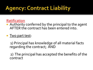 Agency: Apparent Authority Continued As previously stated:The principal must have cloaked the agent with the appearance of authority to enter the contract  ANDThe third party must reasonably rely on the appearance of authoritySecret Limiting Instructions: where the agent has actual authority, but the principal has secretly limited that authority. The agent then acts beyond the scope of the limitation