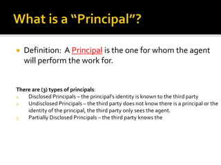 What is a “Principal”?Definition: A Principal is the one for whom the agent will perform the work for.  There are (3) types of principals:Disclosed Principals – the principal’s identity is known to the third partyUndisclosed Principals – the third party does not know there is a principal or the identity of the principal, the third party only sees the agent.Partially Disclosed Principals – the third party knows the 