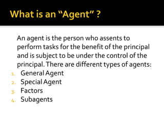 What is an “Agent” ?    An agent is the person who assents to perform tasks for the benefit of the principal and is subject to be under the control of the principal. There are different types of agents:General AgentSpecial AgentFactorsSubagents