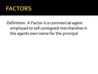 FACTORSDefinition:  A Factor is a commercial agent employed to sell consigned merchandise in the agents own name for the principal