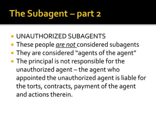 The Subagent – part 2UNAUTHORIZED SUBAGENTSThese people are not considered subagentsThey are considered “agents of the agent”The principal is not responsible for the unauthorized agent – the agent who appointed the unauthorized agent is liable for the torts, contracts, payment of the agent and actions therein.