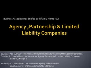 Business Associations:  Briefed by Tiffani L Hume (3L) Agency ,Partnership & Limited Liability Companies Sources: * ALL SLIDES IN THIS PRESENTATION ARE REFERENCED FROM THE BELOW SOURCES:  Conviser, R.J (2003) Gilbert Law Summaries: Agency, Partnership & Limited Liability Companies		BAR/BRI, Chicago, IL Kaufman, M.J (2006) Gilbert Law Summaries: Agency and Partnership 				Loyola University of Chicago School of Law CD Series 