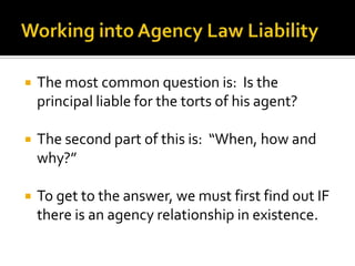 Working into Agency Law Liability<br />The most common question is:  Is the principal liable for the torts of his agent?<b...