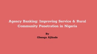 Agency Banking: Improving Service & Rural
Community Penetration in Nigeria
By
Gbenga Ajibade
 
