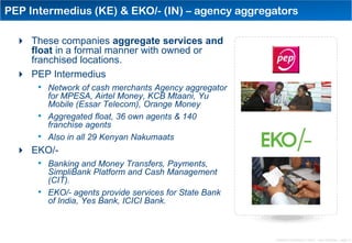 PEP Intermedius (KE) & EKO/- (IN) – agency aggregators

   These companies aggregate services and
    float in a formal manner with owned or
    franchised locations.
   PEP Intermedius
      • Network of cash merchants Agency aggregator
           for MPESA, Airtel Money, KCB Mtaani, Yu
           Mobile (Essar Telecom), Orange Money
       •   Aggregated float, 36 own agents & 140
           franchise agents
     •     Also in all 29 Kenyan Nakumaats
   EKO/-
     • Banking and Money Transfers, Payments,
           SimpliBank Platform and Cash Management
           (CIT).
       •   EKO/- agents provide services for State Bank
           of India, Yes Bank, ICICI Bank.



                                                          Distribution Conference 11/2012 – Dan Armstrong – page 10
 