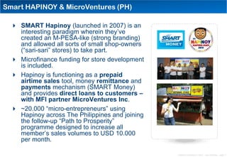 Smart HAPINOY & MicroVentures (PH)

   SMART Hapinoy (launched in 2007) is an
    interesting paradigm wherein they‟ve
    created an M-PESA-like (strong branding)
    and allowed all sorts of small shop-owners
    (“sari-sari” stores) to take part.
   Microfinance funding for store development
    is included.
   Hapinoy is functioning as a prepaid
    airtime sales tool, money remittance and
    payments mechanism (SMART Money)
    and provides direct loans to customers –
    with MFI partner MicroVentures Inc.
   ~20.000 “micro-entrepreneurs” using
    Hapinoy across The Philippines and joining
    the follow-up “Path to Prosperity”
    programme designed to increase all
    member‟s sales volumes to USD 10.000
    per month.

                                                 Distribution Conference 11/2012 – Dan Armstrong – page 11
 