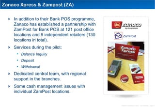 Zanaco Xpress & Zampost (ZA)

  In addition to their Bank POS programme,
   Zanaco has established a partnership with
   ZamPost for Bank POS at 121 post office
   locations and 9 independent retailers (130     ZamPost
   locations in total).
  Services during the pilot:
     • Balance Inquiry
     • Deposit
     • Withdrawal
  Dedicated central team, with regional
   support in the branches.
  Some cash management issues with
   individual ZamPost locations.


                                                Distribution Conference 11/2012 – Dan Armstrong – page 12
 
