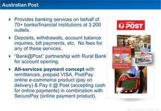 Australian Post

   Provides banking services on behalf of
    70+ banks/financial institutions at 3.200
    outlets.
   Deposits, withdrawals, account balance
    inquiries, bill payments, etc. No fees for
    any of these services.
   “Bank@Post” partnership with Rural Bank
    for account opening.
   All-services payment concept with
    remittances, prepaid VISA, PostPay
    online e-commerce product (pay on
    delivery) & Pay it @ Post (accepting cash
    for online payments) in combination with
    SecurePay (online payment product).

                                                 Distribution Conference 11/2012 – Dan Armstrong – page 13
 