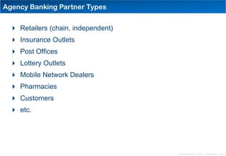 Agency Banking Partner Types


  Retailers (chain, independent)
  Insurance Outlets
  Post Offices
  Lottery Outlets
  Mobile Network Dealers
  Pharmacies
  Customers
  etc.




                                    Distribution Conference 11/2012 – Dan Armstrong – page 3
 