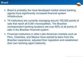 Brazil


   Brazil is probably the most developed market where banking
    agents have significantly increased financial system
    infrastructure.
   74 institutions are currently managing around 105,000 points of
    sale that reach all 5,561 municipalities. The Brazilian
    correspondent banking locations are over 60% of all points of
    sale in the Brazilian financial system.
   Financial institutions in other Latin-American markets such as
    Peru, Colombia, and Mexico have started to learn from the
    Brazilian experience, adjusted their regulation and established
    their own banking agent networks.



                                                        Distribution Conference 11/2012 – Dan Armstrong – page 6
 