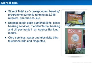 Sicredi Total


   Sicredi Total s a “correspondent banking”
    programme currently running at 2.346
    retailers, pharmacies, etc.
   Enables direct debit authorisations, basic
    banking services, mobile/internet banking
    and bill payments in an Agency Banking
    model.
   Core services: water and electricity bills,
    telephone bills and bloquetos.




                                                  Distribution Conference 11/2012 – Dan Armstrong – page 7
 