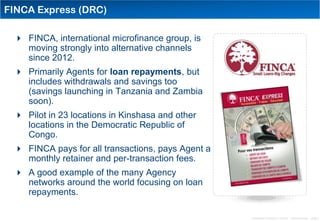 FINCA Express (DRC)

  FINCA, international microfinance group, is
   moving strongly into alternative channels
   since 2012.
  Primarily Agents for loan repayments, but
   includes withdrawals and savings too
   (savings launching in Tanzania and Zambia
   soon).
  Pilot in 23 locations in Kinshasa and other
   locations in the Democratic Republic of
   Congo.
  FINCA pays for all transactions, pays Agent a
   monthly retainer and per-transaction fees.
  A good example of the many Agency
   networks around the world focusing on loan
   repayments.

                                                   Distribution Conference 11/2012 – Dan Armstrong – page 8
 