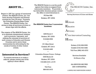 The REACH Center is a not for profit
          ABOUT US…                            agency that relies on support from
                                              community members. To provide a
                                            tax deductible donation please contact
                                                 the office or send donations to
Begun in 1981 by a group of concerned                                                  Serving Survivors of Crime and Abuse
 citizens, The REACH Center, Inc. has                    PO Box 698
 been serving Columbia and Greene                     Hudson, NY 12534
 counties for over 25 years. Formerly
   the Columbia-Greene Rape Crisis
    Center, The REACH Center, Inc.
                                                                                     Referrals
                                            The REACH Center has 3 convenient
strives to help all survivors of crime or
      abuse cope with the effects.
                                                       locations:                    education
The mission of The REACH Center, Inc.
                                                                                     Advocacy
                                                         4269 Route 9
 is to eliminate interpersonal violence
     and to promote, represent, and                   Hudson, NY 12534
                                                                                     crisis Intervention/Counseling
  address the interests of survivors of
 such crimes in Columbia and Greene
                                                        518-828-5556                 hotline
       Counties and to serve these                            *
   communities by advocating for the                   371 Main Street
     needs of victims of other violent                                                      Hudson (518) 828-5556
                                                      Catskill, NY 12414
                 crimes.                                                                    Catskill (518) 943-4482
                                                        518-943-4482
                                                                                           Toll Free (888) 943-2372
                                                              *

 Interested in Services?                      Columbia-Greene Comm. College
                                                                                              Services Available
    To receive services or to make a                    4400 Route 23
                                                                                                24-Hours a Day
   referral, please contact any of the                Hudson, NY 12534
         agency’s three offices.                     518-828-4181 x 3179
                                                              *                             ALL SERVICES ARE FREE
                                                          Toll Free                           AND CONFIDENTIAL
                                                        888-943-2472                   A UNITED WAY PARTICIPATING AGENCY
 