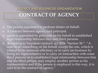  The person appointed to perform duties on behalf.
 A contract between agency and principal.
 agent is appointed by principal on his behalf to established
legal relationship between him and third persons.
 According to Nepalese contract act 2056 “Section 56 ”. “A
man to do something on his behalf, except the one, which is
related to his personal efficiency or to carry on business by
being his representative or to carry on transaction with some
third persons or to established legal relationship between him
and the third person, may employ another person as his
representative and if the person is employed is this way, it is
said to be the contract of agency.”
CONTRACT OF AGENCY
 