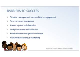 Agency By Design: Making Learning Engaging
BARRIERS TO SUCCESS
• Student management over authentic engagement
• Structure over innovation
• Hierarchy over collaboration
• Compliance over self-direction
• Fixed mindset over growth-mindset
• Risk avoidance versus risk taking
 