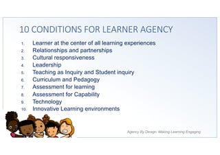 Agency By Design: Making Learning Engaging
10 CONDITIONS FOR LEARNER AGENCY
1. Learner at the center of all learning experiences
2. Relationships and partnerships
3. Cultural responsiveness
4. Leadership
5. Teaching as Inquiry and Student inquiry
6. Curriculum and Pedagogy
7. Assessment for learning
8. Assessment for Capability
9. Technology
10. Innovative Learning environments
 
