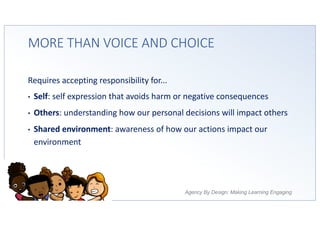Agency By Design: Making Learning Engaging
MORE THAN VOICE AND CHOICE
Requires accepting responsibility for...
• Self: self expression that avoids harm or negative consequences
• Others: understanding how our personal decisions will impact others
• Shared environment: awareness of how our actions impact our
environment
 
