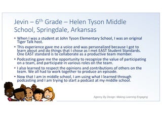 Agency By Design: Making Learning Engaging
Jevin – 6th Grade – Helen Tyson Middle
School, Springdale, Arkansas
• When I was a student at John Tyson Elementary School, I was an original
Tiger Talk host.
• This experience gave me a voice and was personalized because I got to
learn about and do things that I chose as I met EAST Student Standards.
One EAST standard is to collaborate as a productive team member.
• Podcasting gave me the opportunity to recognize the value of participating
on a team, and participate in various roles on the team.
• I also learned to respect the opinions and contributions of others on the
team. We all had to work together to produce an episode.
• Now that I am in middle school, I am using what I learned through
podcasting and I am trying to start a podcast at my middle school.
 