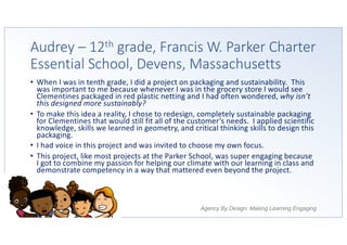 Agency By Design: Making Learning Engaging
Audrey – 12th grade, Francis W. Parker Charter
Essential School, Devens, Massachusetts
• When I was in tenth grade, I did a project on packaging and sustainability. This
was important to me because whenever I was in the grocery store I would see
Clementines packaged in red plastic netting and I had often wondered, why isn’t
this designed more sustainably?
• To make this idea a reality, I chose to redesign, completely sustainable packaging
for Clementines that would still fit all of the customer’s needs. I applied scientific
knowledge, skills we learned in geometry, and critical thinking skills to design this
packaging.
• I had voice in this project and was invited to choose my own focus.
• This project, like most projects at the Parker School, was super engaging because
I got to combine my passion for helping our climate with our learning in class and
demonstrate competency in a way that mattered even beyond the project.
 