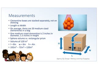 Agency By Design: Making Learning Engaging
Measurements
• Clementine boxes are stacked separately, not on
shelving
• Length vs Width
• On average, there are 20 medium-sized
clementines in a bag
• One medium-sized clementine is 2 inches in
diameter, 1.5 inches in height
• Sphere volume vs. rectangular prism
• Volume of 120 in³
• l = 8in w = 6in h = 4in
• 192in³ -- 72in³ = 120in³
 
