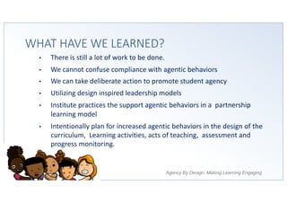 Agency By Design: Making Learning Engaging
WHAT HAVE WE LEARNED?
• There is still a lot of work to be done.
• We cannot confuse compliance with agentic behaviors
• We can take deliberate action to promote student agency
• Utilizing design inspired leadership models
• Institute practices the support agentic behaviors in a partnership
learning model
• Intentionally plan for increased agentic behaviors in the design of the
curriculum, Learning activities, acts of teaching, assessment and
progress monitoring.
 