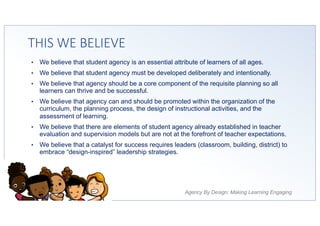 Agency By Design: Making Learning Engaging
THIS WE BELIEVE
• We believe that student agency is an essential attribute of learners of all ages.
• We believe that student agency must be developed deliberately and intentionally.
• We believe that agency should be a core component of the requisite planning so all
learners can thrive and be successful.
• We believe that agency can and should be promoted within the organization of the
curriculum, the planning process, the design of instructional activities, and the
assessment of learning.
• We believe that there are elements of student agency already established in teacher
evaluation and supervision models but are not at the forefront of teacher expectations.
• We believe that a catalyst for success requires leaders (classroom, building, district) to
embrace “design-inspired” leadership strategies.
 