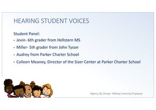 Agency By Design: Making Learning Engaging
HEARING STUDENT VOICES
Student Panel:
• Jevin- 6th grader from Hellstern MS
• Miller- 5th grader from John Tyson
• Audrey from Parker Charter School
• Colleen Meaney, Director of the Sizer Center at Parker Charter School
 