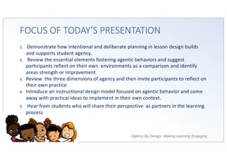 Agency By Design: Making Learning Engaging
FOCUS OF TODAY’S PRESENTATION
1. Demonstrate how intentional and deliberate planning in lesson design builds
and supports student agency.
2. Review the essential elements fostering agentic behaviors and suggest
participants reflect on their own environments as a comparison and identify
areas strength or improvement
3. Review the three dimensions of agency and then invite participants to reflect on
their own practice
4. Introduce an instructional design model focused on agentic behavior and come
away with practical ideas to implement in their own context.
5. Hear from students who will share their perspective as partners in the learning
process
 