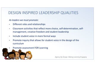 Agency By Design: Making Learning Engaging
DESIGN INSPIRED LEADERSHIP QUALITIES
As leaders we must promote:
• Different roles and relationships
• Classroom activities that reflect more choice, self-determination, self-
management, creative freedom and student leadership
• Include student voice in more formal ways
• Promote inquiry that allows for student voice in the design of the
curriculum
• Promote assessment FOR Learning
 