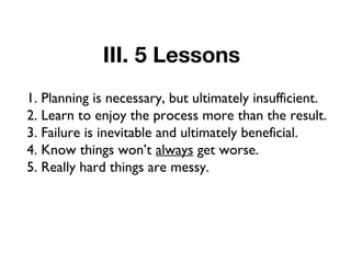 III. 5 Lessons
1. Planning is necessary, but ultimately insufficient.
2. Learn to enjoy the process more than the result.
3. Failure is inevitable and ultimately beneficial.
4. Know things won’t always get worse.
5. Really hard things are messy.
 