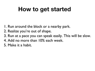 How to get started
1. Run around the block or a nearby park.
2. Realize you’re out of shape.
3. Run at a pace you can speak easily. This will be slow.
4. Add no more than 10% each week.
5. Make it a habit.
 