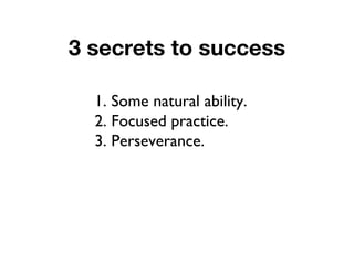 3 secrets to success
1. Some natural ability.
2. Focused practice.
3. Perseverance.
 