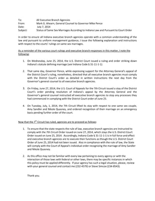 To: All Executive Branch Agencies
From: Mark G. Ahearn, General Counsel to Governor Mike Pence
Date: July 7, 2014
Subject: Status of Same Sex Marriages According to Indiana Law and Pursuant to Court Order
In order to ensure all Indiana executive branch agencies operate with a common understanding of the
law and pursuant to uniform management guidance, I issue the following explanation and instructions
with respect to the courts’ rulings on same sex marriages.
As a reminder of the various court rulings and executive branch responses in this matter, I note the
following:
1. On Wednesday, June 25, 2014, the U.S. District Court issued a ruling and order striking down
Indiana’s statute defining marriage (see Indiana Code § 31-11-1-1).
2. That same day, Governor Pence, while expressing support for the Attorney General’s appeal of
the District Court’s ruling, nonetheless, directed that all executive branch agencies must comply
with the District Court’s order as detailed in written instructions the next day from the
Governor’s general counsel to all executive branch agencies.
3. On Friday, June 27, 2014, the U.S. Court of Appeals for the 7th Circuit issued a stay of the District
Court’s order pending resolution of Indiana’s appeal by the Attorney General and the
Governor’s general counsel instructed all executive branch agencies to stop any processes they
had commenced in complying with the District Court order of June 25.
4. On Tuesday, July, 1, 2014, the 7th Circuit lifted its stay with respect to one same sex couple,
Amy Sandler and Nikole Quasney, and ordered recognition of their marriage on an emergency
basis pending further order of the court.
Now that the 7th
Circuit has ruled, agencies are to proceed as follows:
1. To ensure that the state respects the rule of law, executive branch agencies are instructed to
comply with the 7th Circuit Order issued on June 27, 2014, which stays the U.S. District Court
Order issued on June 25, 2014. Accordingly, Indiana Code § 31-11-1-1 is in full force and effect
and executive branch agencies are to execute their functions as though the U.S. District Court
Order of June 25, 2014 had not been issued. Also in compliance with the rule of law, the State
will comply with the Court of Appeal's individual order recognizing the marriage of Amy Sandler
and Nikole Quasney.
2. As this office may not be familiar with every law pertaining to every agency or with the
interaction of those laws with federal or other laws, there may be specific instances in which
this policy must be applied differently. If your agency has such a legal situation, please, review
with your general counsel and contact me (232-4579) or Steve Simcox (234-8543).
Thank you.
 