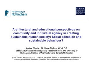 Architectural and educational perspectives on
 community and individual agency in creating
sustainable human society: Social cohesion and
            sustainable behaviour?

               Andrea Wheeler, BA (Hons) DipArch, MPhil, PhD
    ESRC Early Careers Interdisciplinary Research Fellow, The University of
        Nottingham, Institute of Architecture/and School of Education

(ESRC Project (RES-152-27-0001): How Can We Design Schools As Better Learning Spaces and To
   Encourage Sustainable Behaviour? Co-Design Methodologies and Sustainable Communities.)
 