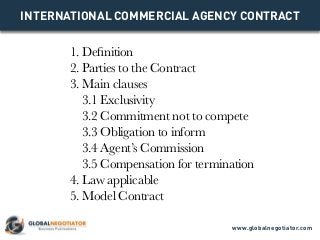 INTERNATIONAL COMMERCIAL AGENCY CONTRACT
1. Definition
2. Parties to the Contract
3. Main clauses
3.1 Exclusivity
3.2 Commitment not to compete
3.3 Obligation to inform
3.4 Agent’s Commission
3.5 Compensation for termination
4. Law applicable
5. Model Contract
www.globalnegotiator.com
 