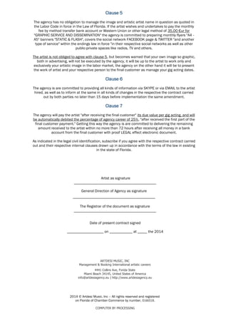 Clause 5
Clause 6
Clause 7
___________________________________________
2014 © Artdesi Music, Inc – All rights reserved and registered
on Florida of Chamber Commerce by number, 0166518.
COMPUTER BY PROCESSING
4441 Collins Ave, Forida State
Miami Beach 34145, United States of America
info@artdesiagency.eu | http://www.artdesiagency.eu
General Direction of Agency as signature
The agency will pay the artist "after receiving the final customer" its due value per gig acting, and will
be automatically debited the percentage of agency career of 25%, "after received the first part of the
final customer payment." Getting this way the agency is are committed to delivering the remaining
amount received to the artist within no more than 72 hours after receiving all money in a bank
account from the final customer with proof LEGAL effect electronic document.
As indicated in the legal civil identification, subscribe if you agree with the respective contract carried
out and their respective internal clauses drawn up in accordance with the terms of the law in existing
in the state of Florida.
The agency is are committed to providing all kinds of information via SKYPE or via EMAIL to the artist
hired, as well as to inform at the same in all kinds of changes in the respective the contract carried
out by both parties no later than 15 days before implementation the same amendment.
The agency has no obligation to manage the image and artistic artist name in question as quoted in
the Labor Code in force in the Law of Florida. If the artist wishes and undertakes to pay the monthly
fee by method transfer bank account or Western Union or other legal method of 35.00 €ur for
"GRAPHIC SERVICE AND DISSEMINATION" the agency is committed to preparing monthly flyers "A4 -
A5" banners "STATIC & FLASH", covers the social network FACEBOOK page & TWITTER "and another
type of service" within the endings law in force "in their respective social networks as well as other
public-private spaces like radios, TV and others.
The artist is not obliged to agree with clause 5, but becomes warned that your own image so graphic,
both in advertising, will not be executed by the agency, it will be up to the artist to work only and
exclusively your artistic image in the labor market, the agency on the other hand it will be to present
the work of artist and your respective person to the final customer as manage your gig acting dates.
ARTDESI MUSIC, INC
Management & Booking International artistic careers
Date of present contract signed
___________________ on ____________ at _____ the 2014
The Registrar of the document as signature
___________________________________________
Artist as signature
___________________________________________
 