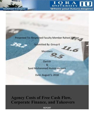 Agency Costs of Free Cash Flow,
Corporate Finance, and Takeovers
REPORT
Michael C. Jensen 4/30/18 Financial Management Policy
Presented To: Respected Faculty Member Raheel Bhagar
Submitted By: Group K
Members
Danish
&
Syed Muhammad Humza Hussain
Date: August 5, 2018
 