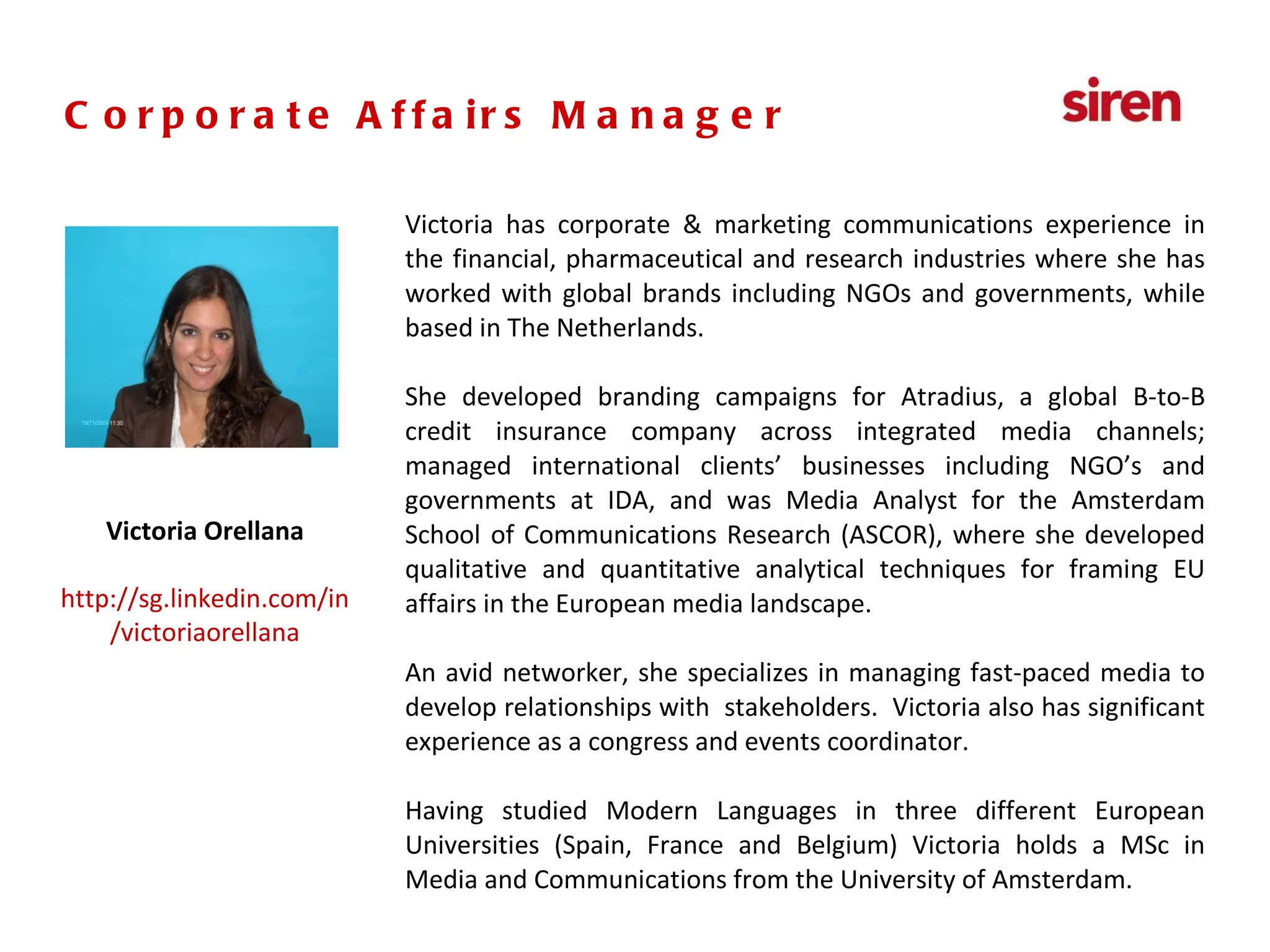 Senior Executive,  PR & Social Media Victoria has corporate & marketing communications experience in the financial, pharmaceutical and research industries where she has worked with global brands including NGOs and governments, while based in The Netherlands. She developed branding campaigns for Atradius, a global B-to-B credit insurance company across integrated media channels; managed international clients’ businesses including NGO’s and governments at IDA, and was Media Analyst for the Amsterdam School of Communications Research (ASCOR), where she developed qualitative and quantitative analytical techniques for framing EU affairs in the European media landscape. An avid networker, she specializes in managing fast-paced media to develop relationships with  stakeholders.  Victoria also has significant experience as a congress and events coordinator. Having studied Modern Languages in three different European Universities (Spain, France and Belgium) Victoria holds a MSc in Media and Communications from the University of Amsterdam. Victoria Orellana http://sg.linkedin.com/in/victoriaorellana Corporate Affairs Manager 