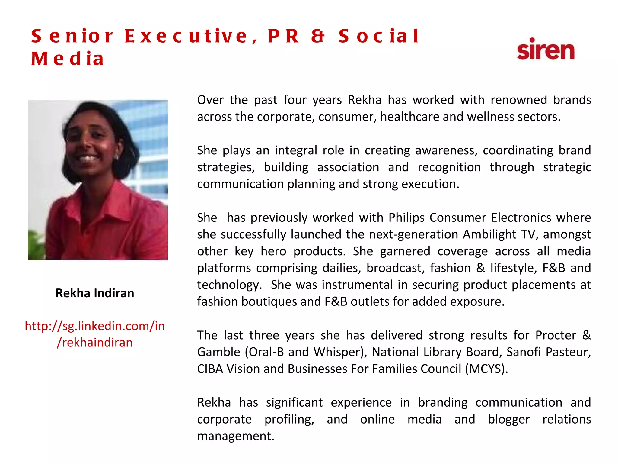 Senior Executive,  PR & Social Media Over the past four years Rekha has worked with renowned brands across the corporate, consumer, healthcare and wellness sectors. She plays an integral role in creating awareness, coordinating brand strategies, building association and recognition through strategic communication planning and strong execution.  She  has previously worked with Philips Consumer Electronics where she successfully launched the next-generation Ambilight TV, amongst other key hero products. She garnered coverage across all media platforms comprising dailies, broadcast, fashion & lifestyle, F&B and technology.  She was instrumental in securing product placements at fashion boutiques and F&B outlets for added exposure. The last three years she has delivered strong results for Procter & Gamble (Oral-B and Whisper), National Library Board, Sanofi Pasteur, CIBA Vision and Businesses For Families Council (MCYS). Rekha has significant experience in branding communication and corporate profiling, and online media and blogger relations management. Rekha Indiran http://sg.linkedin.com/in/rekhaindiran Senior Executive, PR & Social Media 