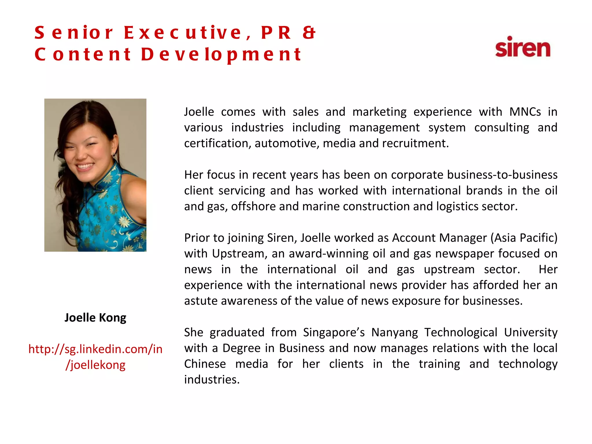 Senior Executive,  PR & Social Media Joelle comes with sales and marketing experience with MNCs in various industries including management system consulting and certification, automotive, media and recruitment. Her focus in recent years has been on corporate business-to-business client servicing and has worked with international brands in the oil and gas, offshore and marine construction and logistics sector.  Prior to joining Siren, Joelle worked as Account Manager (Asia Pacific) with Upstream, an award-winning oil and gas newspaper focused on news in the international oil and gas upstream sector.  Her experience with the international news provider has afforded her an astute awareness of the value of news exposure for businesses.  She graduated from Singapore’s Nanyang Technological University with a Degree in Business and now manages relations with the local Chinese media for her clients in the training and technology industries. Joelle Kong http://sg.linkedin.com/in/joellekong Senior Executive, PR & Content Development 