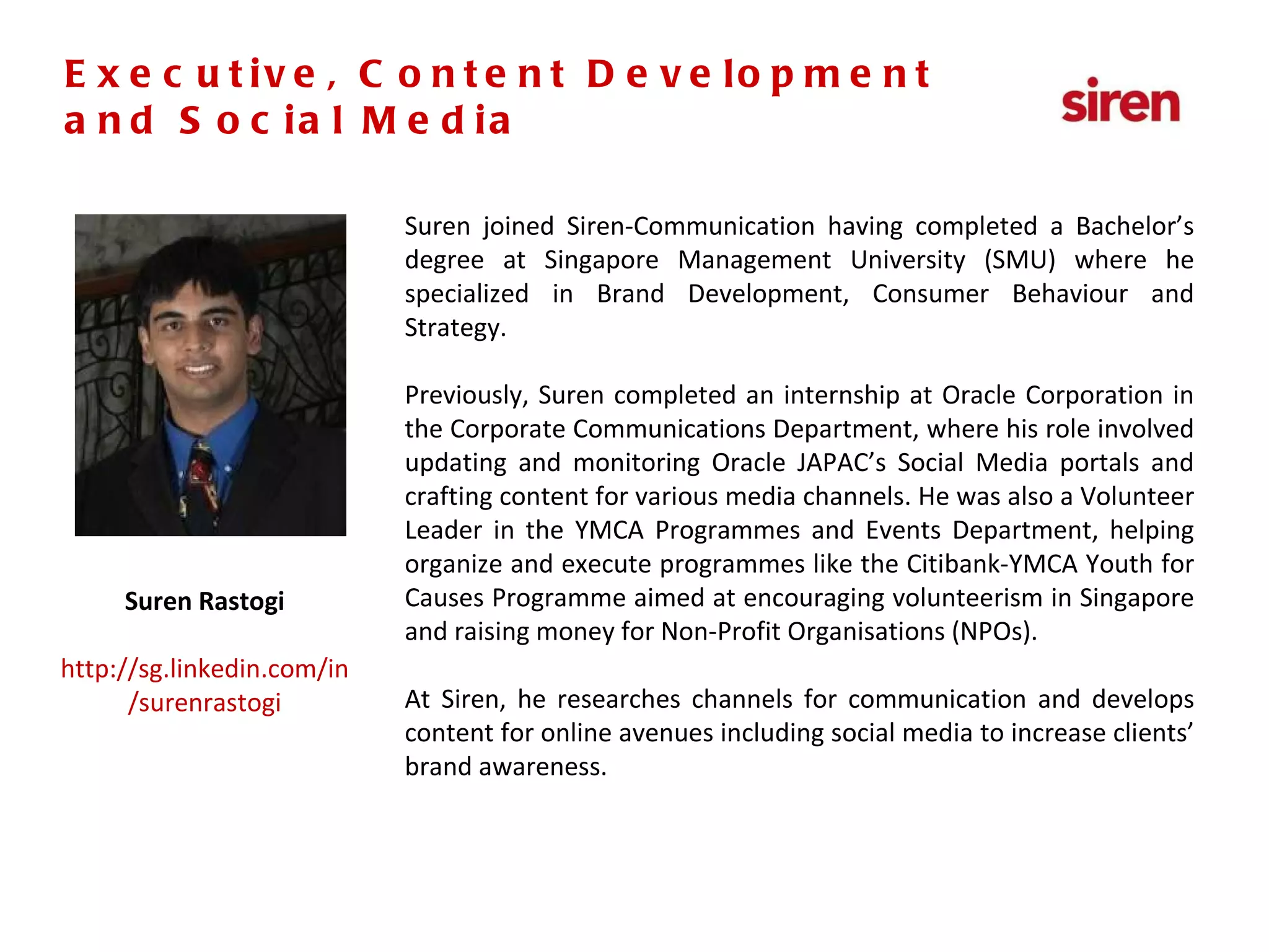 Senior Executive,  PR & Social Media Suren joined Siren-Communication having completed a Bachelor’s degree at Singapore Management University (SMU) where he specialized in Brand Development, Consumer Behaviour and Strategy. Previously, Suren completed an internship at Oracle Corporation in the Corporate Communications Department, where his role involved updating and monitoring Oracle JAPAC’s Social Media portals and crafting content for various media channels. He was also a Volunteer Leader in the YMCA Programmes and Events Department, helping organize and execute programmes like the Citibank-YMCA Youth for Causes Programme aimed at encouraging volunteerism in Singapore and raising money for Non-Profit Organisations (NPOs). At Siren, he researches channels for communication and develops content for online avenues including social media to increase clients’ brand awareness. Suren Rastogi http://sg.linkedin.com/in/surenrastogi Executive, Content Development and Social Media 