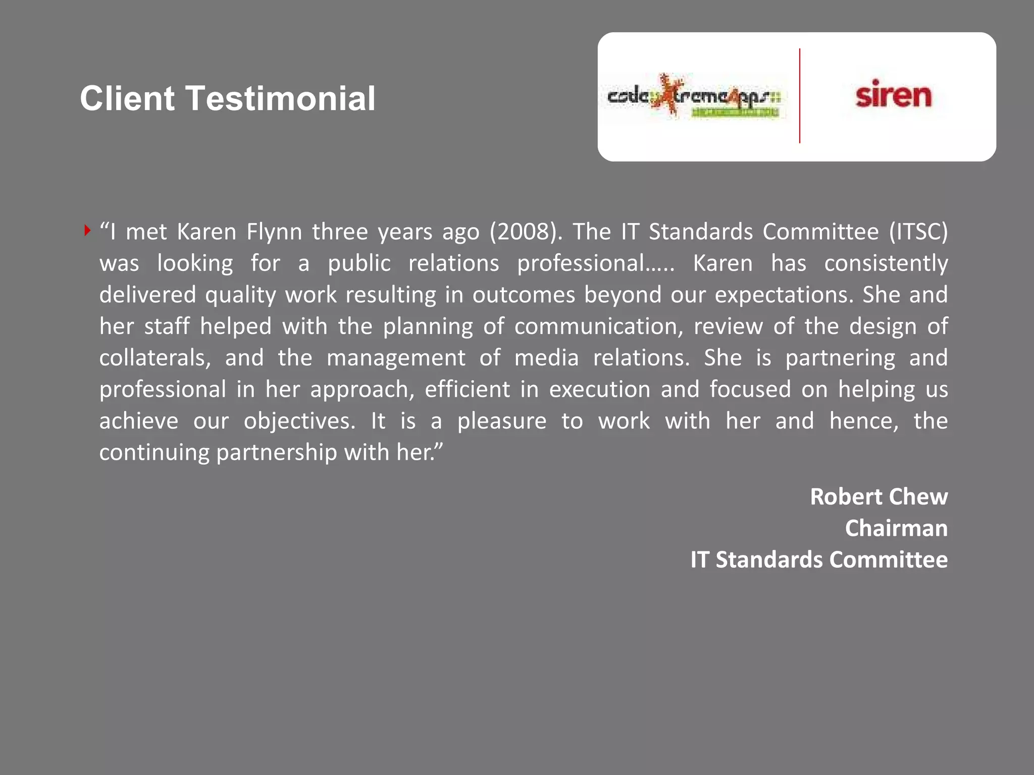 “ I met Karen Flynn three years ago (2008). The IT Standards Committee (ITSC) was looking for a public relations professional….. Karen has consistently delivered quality work resulting in outcomes beyond our expectations. She and her staff helped with the planning of communication, review of the design of collaterals, and the management of media relations. She is partnering and professional in her approach, efficient in execution and focused on helping us achieve our objectives. It is a pleasure to work with her and hence, the continuing partnership with her.”  Robert Chew Chairman IT Standards Committee Client Testimonial 
